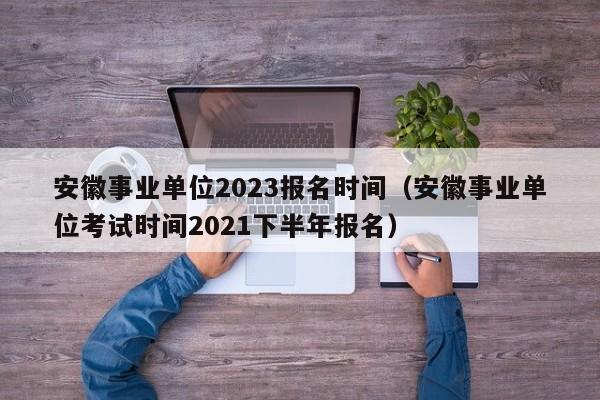 安徽事业单位2023报名时间（安徽事业单位考试时间2021下半年报名）