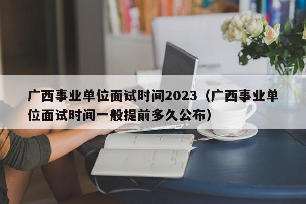 广西事业单位面试时间2023（广西事业单位面试时间一般提前多久公布）