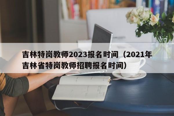 吉林特岗教师2023报名时间（2021年吉林省特岗教师招聘报名时间）