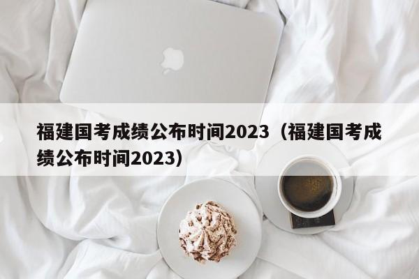 福建国考成绩公布时间2023（福建国考成绩公布时间2023）