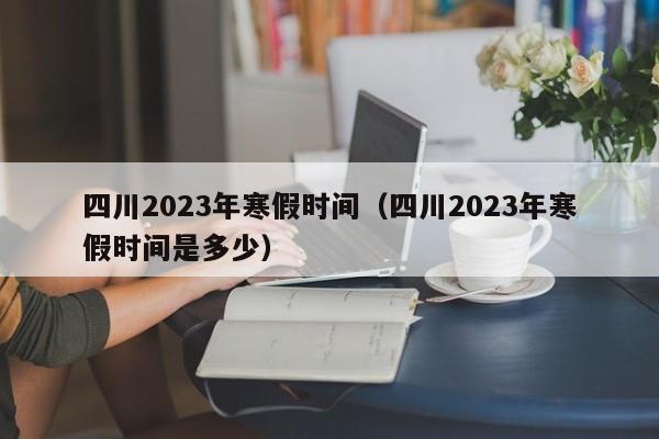 四川2023年寒假时间（四川2023年寒假时间是多少）