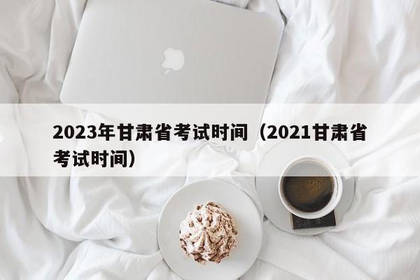 2023年甘肃省考试时间（2021甘肃省考试时间）