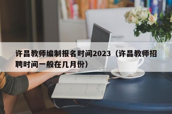 许昌教师编制报名时间2023（许昌教师招聘时间一般在几月份）