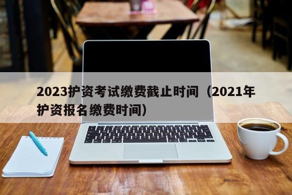 2023护资考试缴费截止时间（2021年护资报名缴费时间）