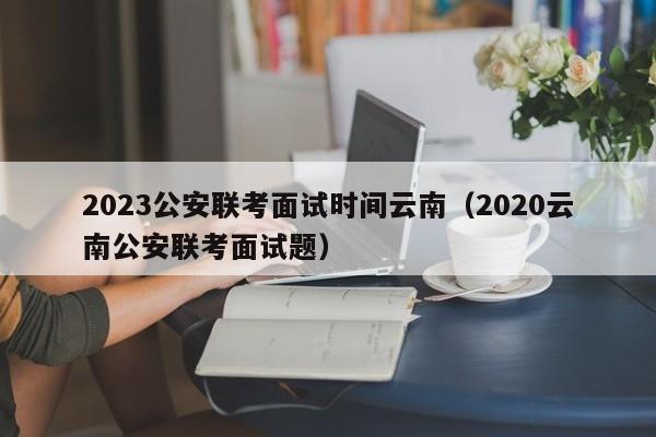 2023公安联考面试时间云南（2020云南公安联考面试题）