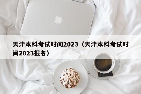 天津本科考试时间2023（天津本科考试时间2023报名）
