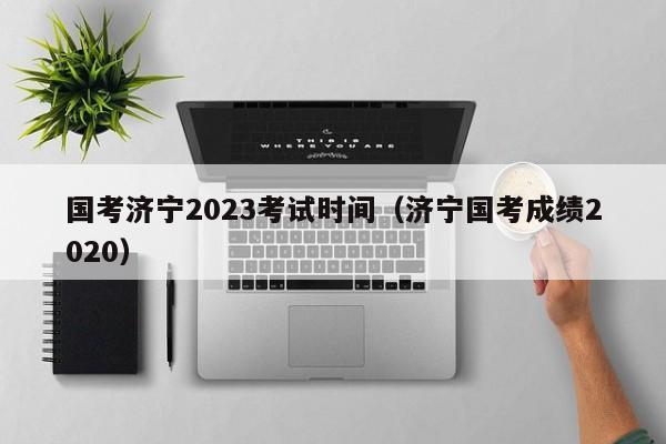 国考济宁2023考试时间（济宁国考成绩2020）