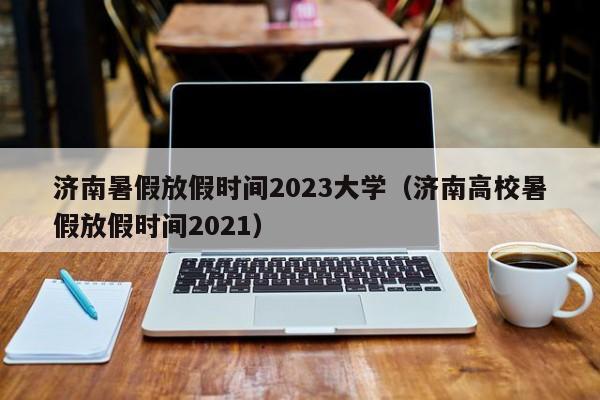 济南暑假放假时间2023大学（济南高校暑假放假时间2021）