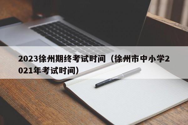 2023徐州期终考试时间（徐州市中小学2021年考试时间）