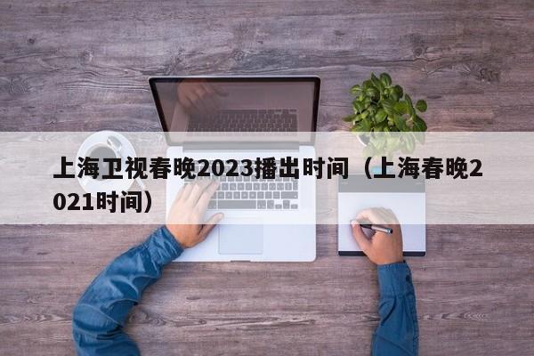 上海卫视春晚2023播出时间（上海春晚2021时间）