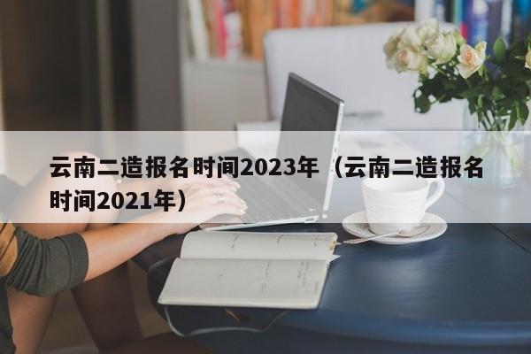 云南二造报名时间2023年（云南二造报名时间2021年）