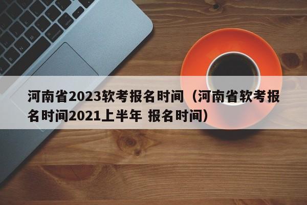 河南省2023软考报名时间（河南省软考报名时间2021上半年 报名时间）