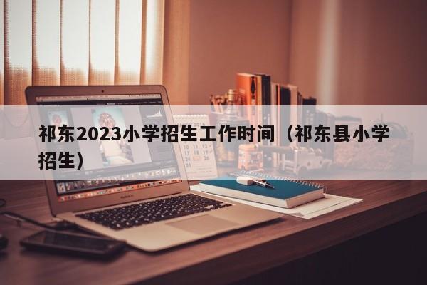 祁东2023小学招生工作时间（祁东县小学招生）