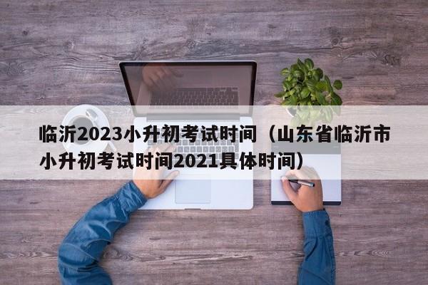 临沂2023小升初考试时间（山东省临沂市小升初考试时间2021具体时间）