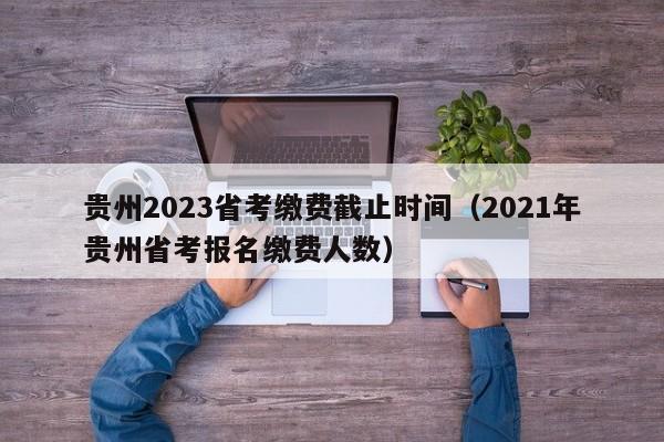 贵州2023省考缴费截止时间（2021年贵州省考报名缴费人数）