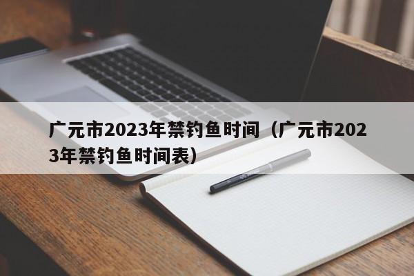 广元市2023年禁钓鱼时间（广元市2023年禁钓鱼时间表）
