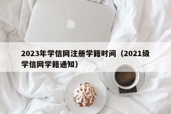 2023年学信网注册学籍时间（2021级学信网学籍通知）