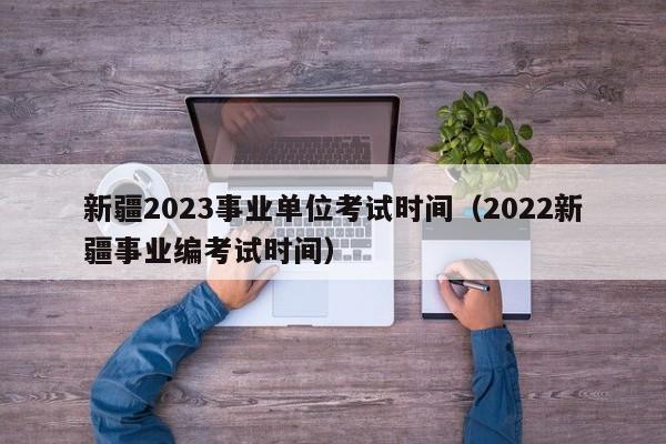 新疆2023事业单位考试时间（2022新疆事业编考试时间）