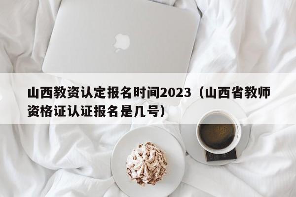 山西教资认定报名时间2023（山西省教师资格证认证报名是几号）