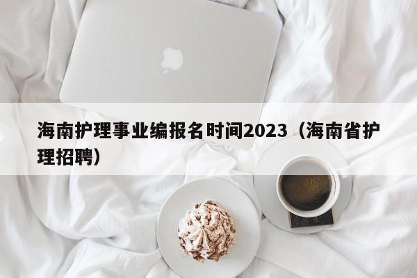 海南护理事业编报名时间2023（海南省护理招聘）