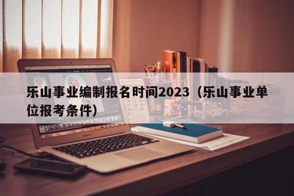 乐山事业编制报名时间2023（乐山事业单位报考条件）