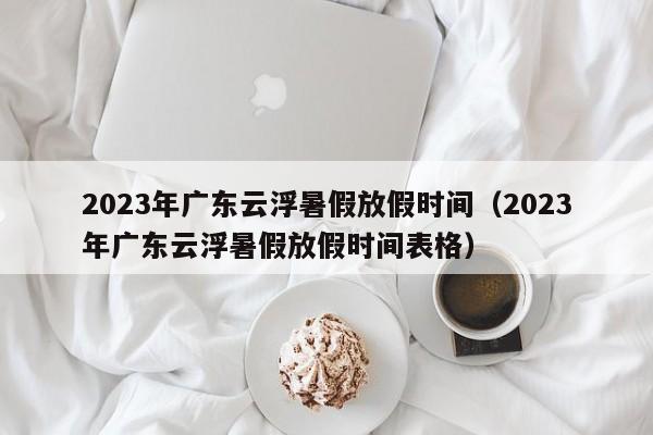 2023年广东云浮暑假放假时间（2023年广东云浮暑假放假时间表格）