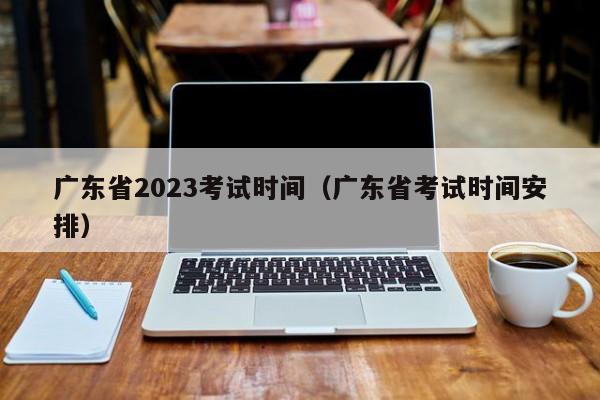 广东省2023考试时间（广东省考试时间安排）