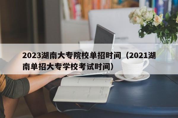 2023湖南大专院校单招时间（2021湖南单招大专学校考试时间）
